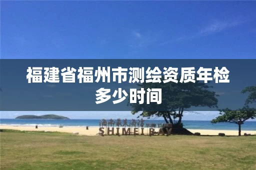 福建省福州市测绘资质年检多少时间 福建省福州市测绘资质年检多少时间