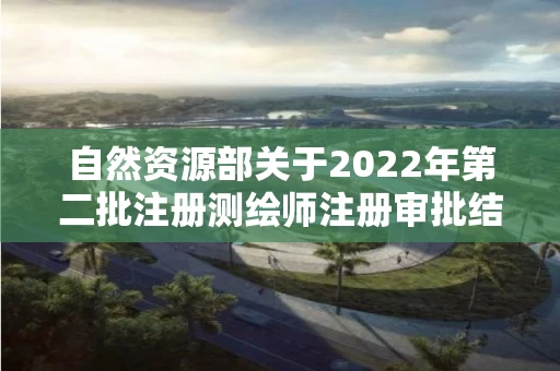 自然资源部关于2022年第二批注册测绘师注册审批结果的公告