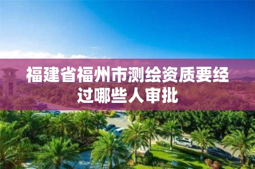 福建省福州市测绘资质要经过哪些人审批
