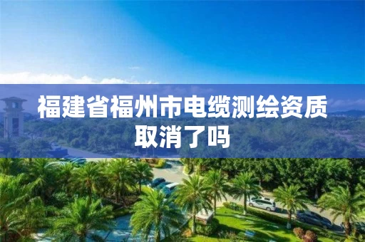 福建省福州市电缆测绘资质取消了吗 福建省福州市电缆测绘资质取消了吗
