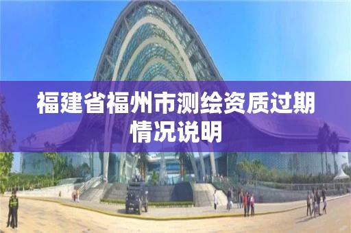 福建省福州市测绘资质过期情况说明 福建省福州市测绘资质过期情况说明