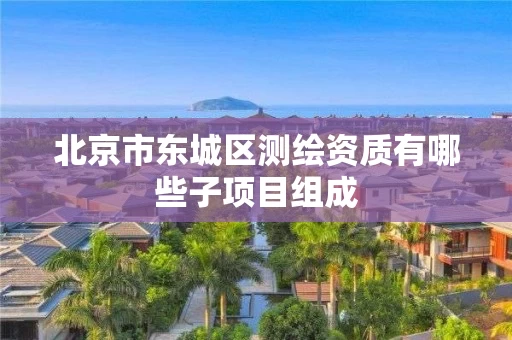 北京市东城区测绘资质有哪些子项目组成 北京市东城区测绘资质有哪些子项目组成