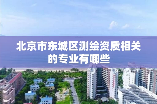 北京市东城区测绘资质相关的专业有哪些 北京市东城区测绘资质相关的专业有哪些