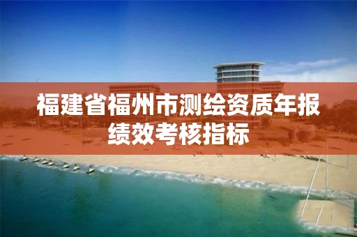 福建省福州市测绘资质年报绩效考核指标 福建省福州市测绘资质年报绩效考核指标