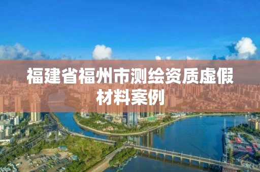 福建省福州市测绘资质虚假材料案例 福建省福州市测绘资质虚假材料案例