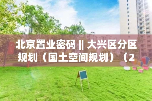 北京置业密码 || 大兴区分区规划（国土空间规划）（2017-2035）