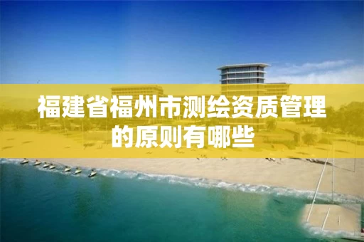福建省福州市测绘资质管理的原则有哪些