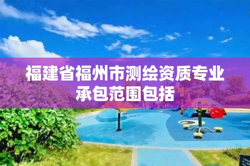 福建省福州市测绘资质专业承包范围包括 福建省福州市测绘资质专业承包范围包括