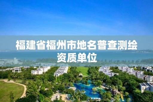 福建省福州市地名普查测绘资质单位 福建省福州市地名普查测绘资质单位