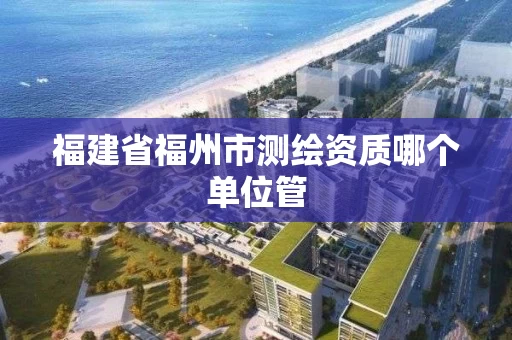 福建省福州市测绘资质哪个单位管