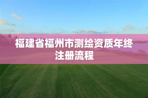 福建省福州市测绘资质年终注册流程 福建省福州市测绘资质年终注册流程