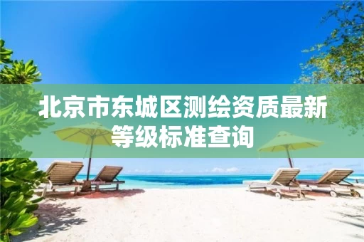 北京市东城区测绘资质最新等级标准查询