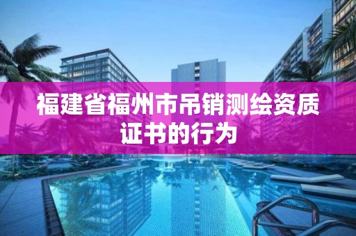 福建省福州市吊销测绘资质证书的行为 福建省福州市吊销测绘资质证书的行为