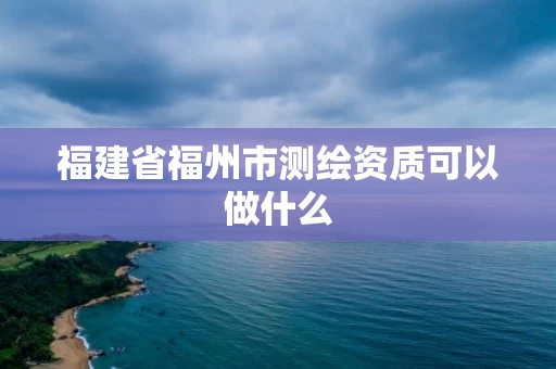 福建省福州市测绘资质可以做什么 福建省福州市测绘资质可以做什么