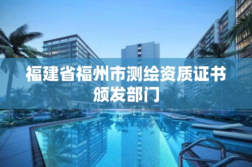 福建省福州市测绘资质证书颁发部门