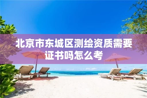 北京市东城区测绘资质需要证书吗怎么考 北京市东城区测绘资质需要证书吗怎么考