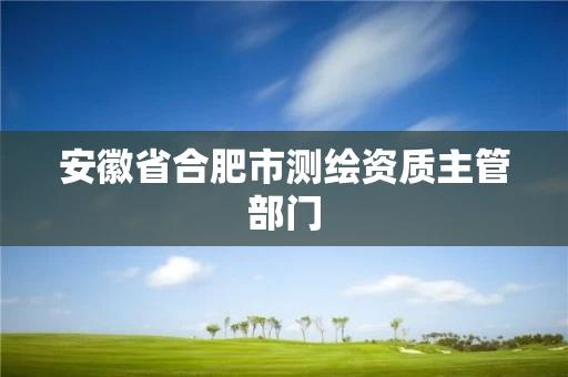 安徽省合肥市测绘资质主管部门 安徽省合肥市测绘资质主管部门