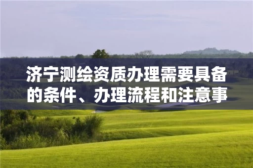 济宁测绘资质办理需要具备的条件、办理流程和注意事项