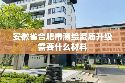 安徽省合肥市测绘资质升级需要什么材料 安徽省合肥市测绘资质升级需要什么材料