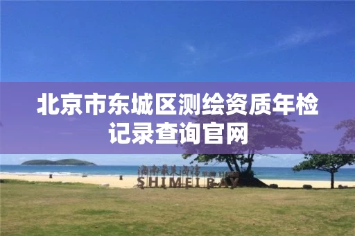北京市东城区测绘资质年检记录查询官网 北京市东城区测绘资质年检记录查询官网