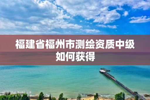 福建省福州市测绘资质中级如何获得 福建省福州市测绘资质中级如何获得