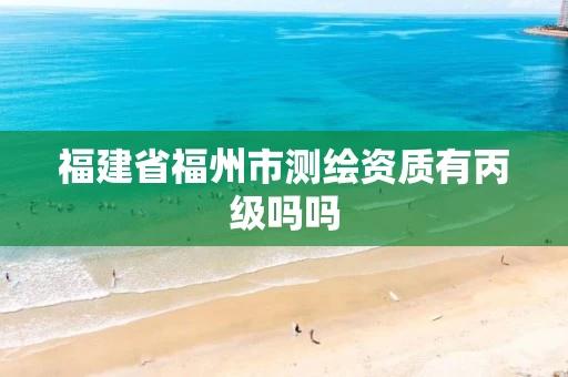 福建省福州市测绘资质有丙级吗吗 福建省福州市测绘资质有丙级吗吗