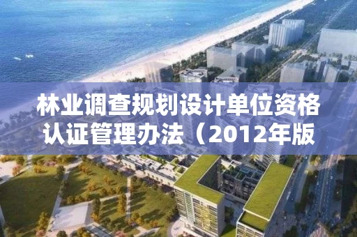 林业调查规划设计单位资格认证管理办法（2012年版）