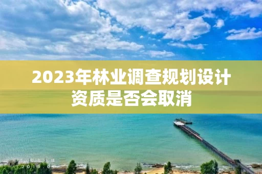 2023年林业调查规划设计资质是否会取消