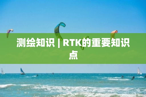测绘知识 | RTK的重要知识点