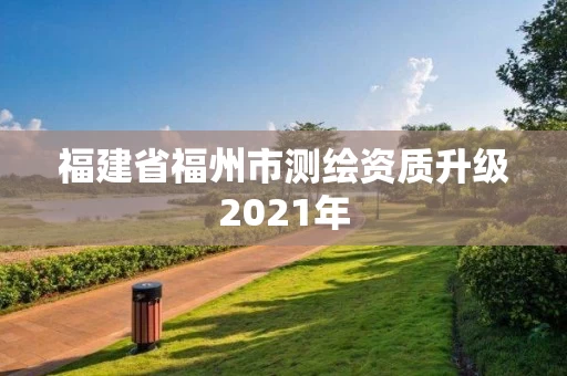 福建省福州市测绘资质升级2021年 福建省福州市测绘资质升级2021年