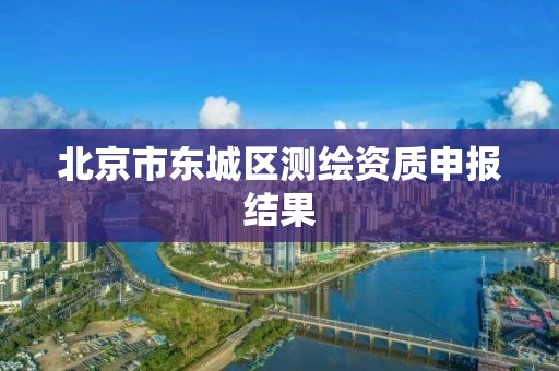 北京市东城区测绘资质申报结果 北京市东城区测绘资质申报结果