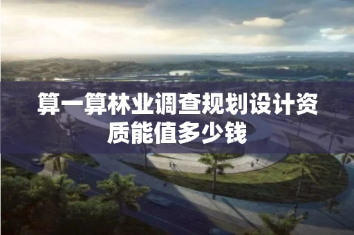 算一算林业调查规划设计资质能值多少钱