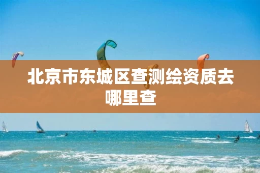 北京市东城区查测绘资质去哪里查 北京市东城区查测绘资质去哪里查