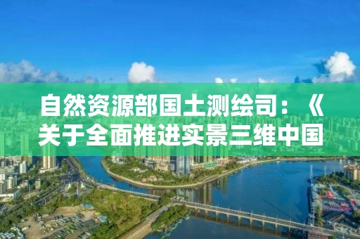 自然资源部国土测绘司：《关于全面推进实景三维中国建设的通知》解读
