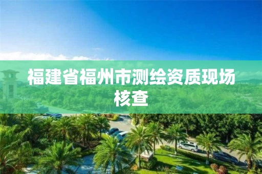 福建省福州市测绘资质现场核查 福建省福州市测绘资质现场核查