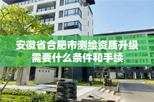 安徽省合肥市测绘资质升级需要什么条件和手续 安徽省合肥市测绘资质升级需要什么条件和手续