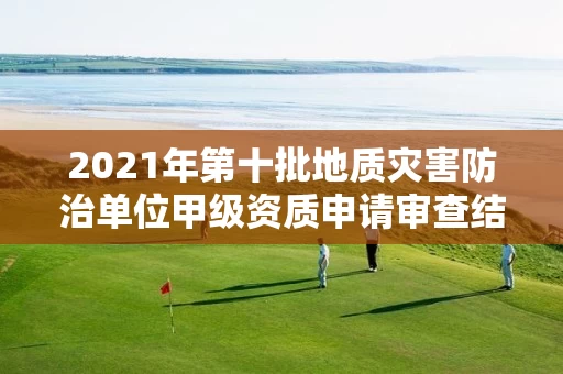2021年第十批地质灾害防治单位甲级资质申请审查结果公示