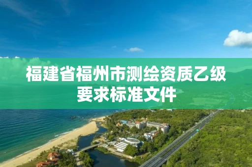福建省福州市测绘资质乙级要求标准文件 福建省福州市测绘资质乙级要求标准文件