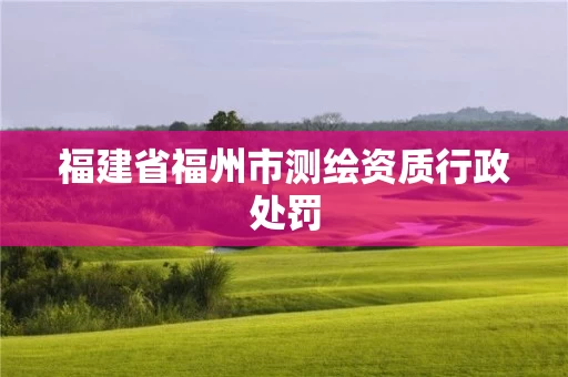 福建省福州市测绘资质行政处罚 福建省福州市测绘资质行政处罚