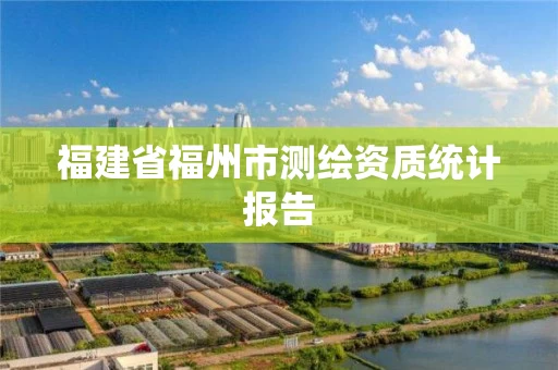 福建省福州市测绘资质统计报告 福建省福州市测绘资质统计报告