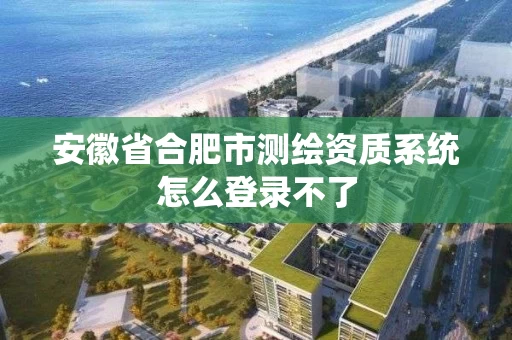 安徽省合肥市测绘资质系统怎么登录不了