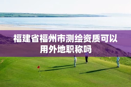 福建省福州市测绘资质可以用外地职称吗 福建省福州市测绘资质可以用外地职称吗