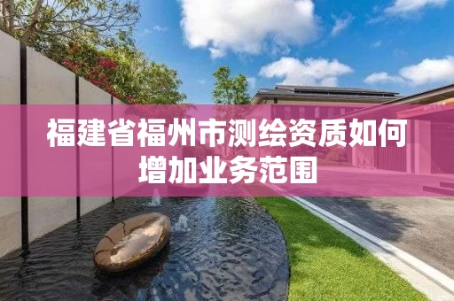 福建省福州市测绘资质如何增加业务范围