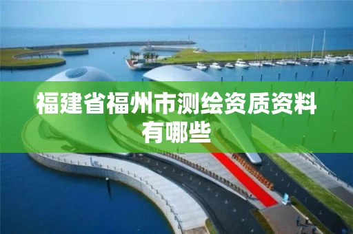 福建省福州市测绘资质资料有哪些 福建省福州市测绘资质资料有哪些