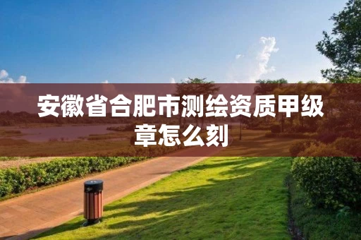 安徽省合肥市测绘资质甲级章怎么刻 安徽省合肥市测绘资质甲级章怎么刻