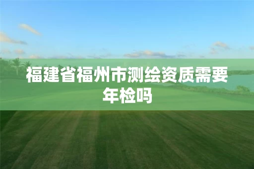 福建省福州市测绘资质需要年检吗 福建省福州市测绘资质需要年检吗