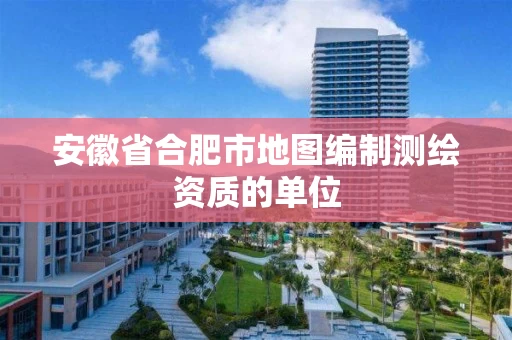 安徽省合肥市地图编制测绘资质的单位 安徽省合肥市地图编制测绘资质的单位