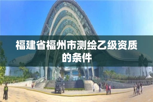福建省福州市测绘乙级资质的条件