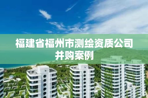福建省福州市测绘资质公司并购案例 福建省福州市测绘资质公司并购案例