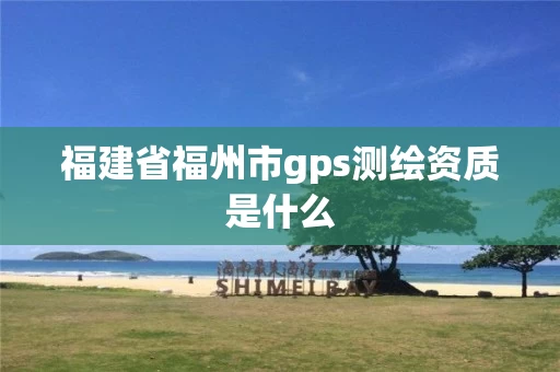 福建省福州市gps测绘资质是什么 福建省福州市gps测绘资质是什么